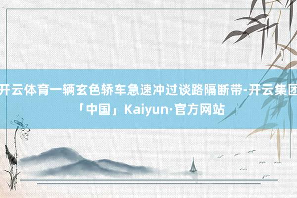开云体育一辆玄色轿车急速冲过谈路隔断带-开云集团「中国」Kaiyun·官方网站