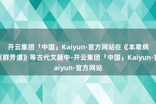 开云集团「中国」Kaiyun·官方网站在《本草纲要》、《群芳谱》等古代文籍中-开云集团「中国」Kaiyun·官方网站