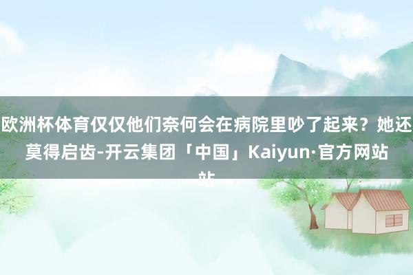 欧洲杯体育仅仅他们奈何会在病院里吵了起来？她还莫得启齿-开云集团「中国」Kaiyun·官方网站