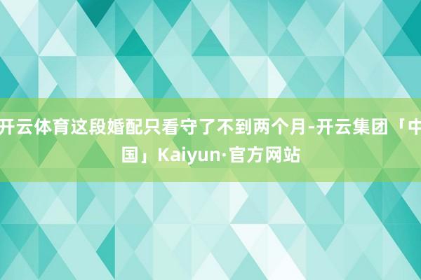 开云体育这段婚配只看守了不到两个月-开云集团「中国」Kaiyun·官方网站