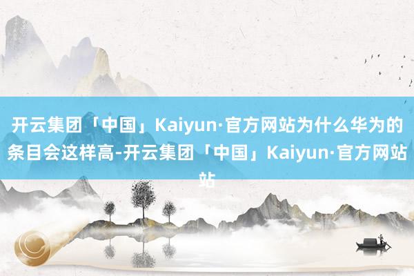 开云集团「中国」Kaiyun·官方网站为什么华为的条目会这样高-开云集团「中国」Kaiyun·官方网站