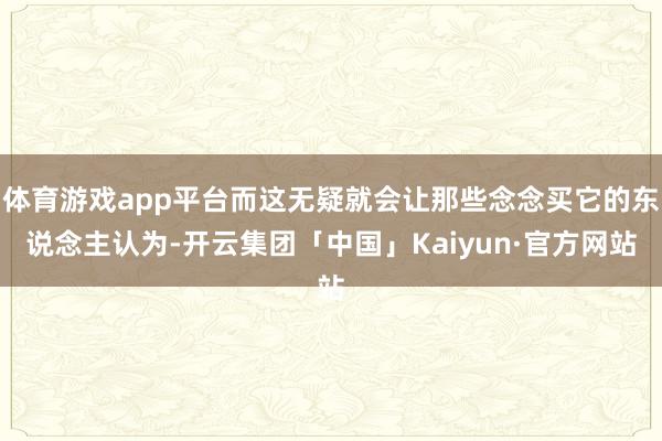 体育游戏app平台而这无疑就会让那些念念买它的东说念主认为-开云集团「中国」Kaiyun·官方网站