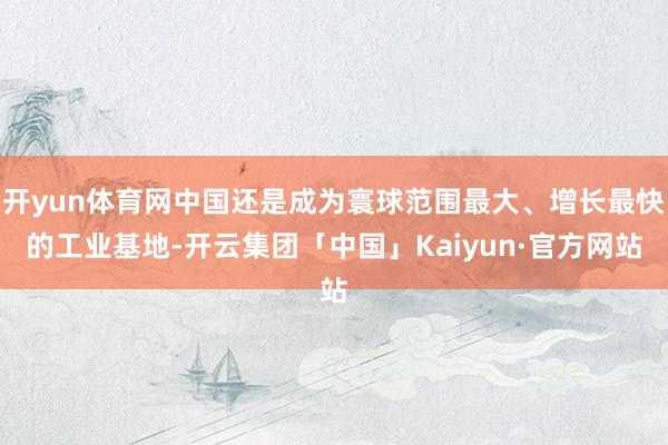 开yun体育网中国还是成为寰球范围最大、增长最快的工业基地-开云集团「中国」Kaiyun·官方网站