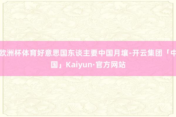 欧洲杯体育好意思国东谈主要中国月壤-开云集团「中国」Kaiyun·官方网站