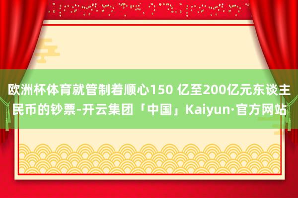 欧洲杯体育就管制着顺心150 亿至200亿元东谈主民币的钞票-开云集团「中国」Kaiyun·官方网站