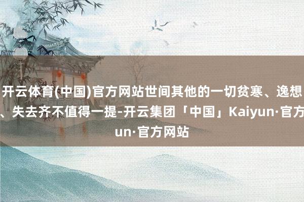 开云体育(中国)官方网站世间其他的一切贫寒、逸想贪心、失去齐不值得一提-开云集团「中国」Kaiyun·官方网站