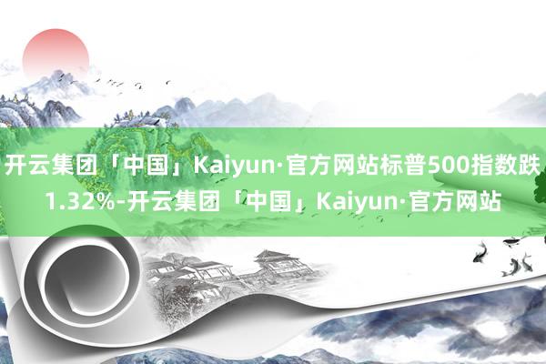 开云集团「中国」Kaiyun·官方网站标普500指数跌1.32%-开云集团「中国」Kaiyun·官方网站