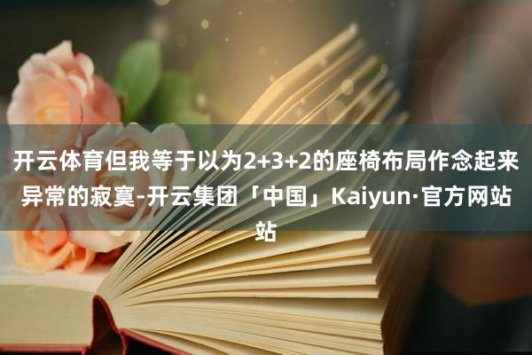 开云体育但我等于以为2+3+2的座椅布局作念起来异常的寂寞-开云集团「中国」Kaiyun·官方网站