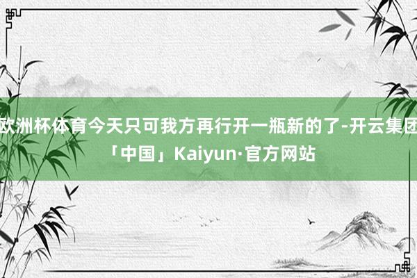 欧洲杯体育今天只可我方再行开一瓶新的了-开云集团「中国」Kaiyun·官方网站