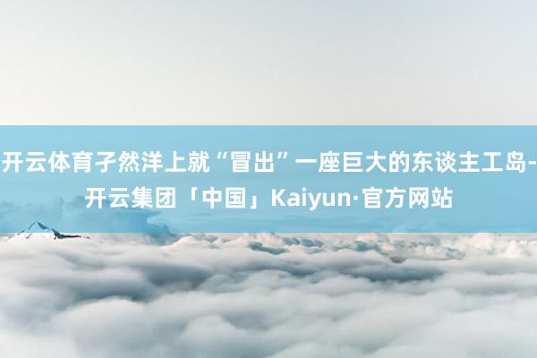 开云体育孑然洋上就“冒出”一座巨大的东谈主工岛-开云集团「中国」Kaiyun·官方网站