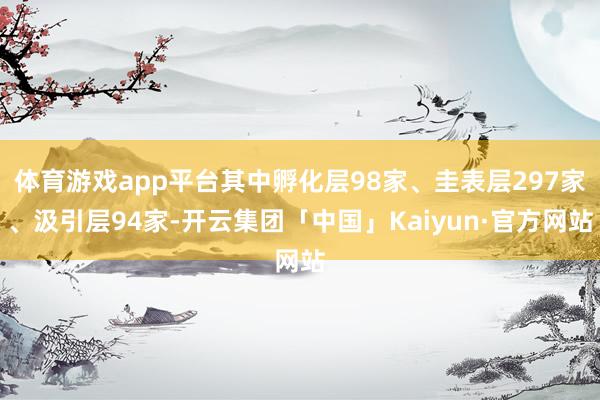 体育游戏app平台其中孵化层98家、圭表层297家、汲引层94家-开云集团「中国」Kaiyun·官方网站