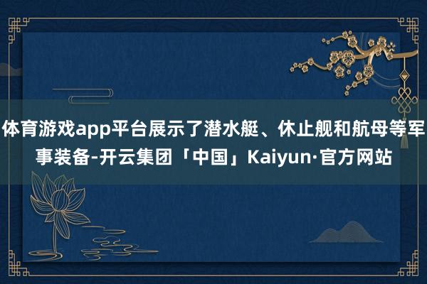 体育游戏app平台展示了潜水艇、休止舰和航母等军事装备-开云集团「中国」Kaiyun·官方网站