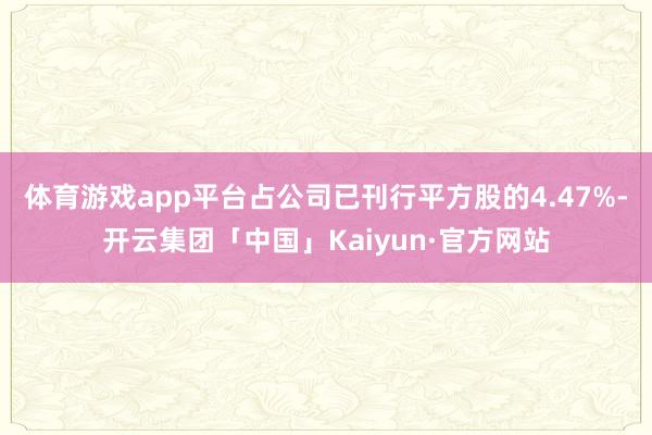 体育游戏app平台占公司已刊行平方股的4.47%-开云集团「中国」Kaiyun·官方网站