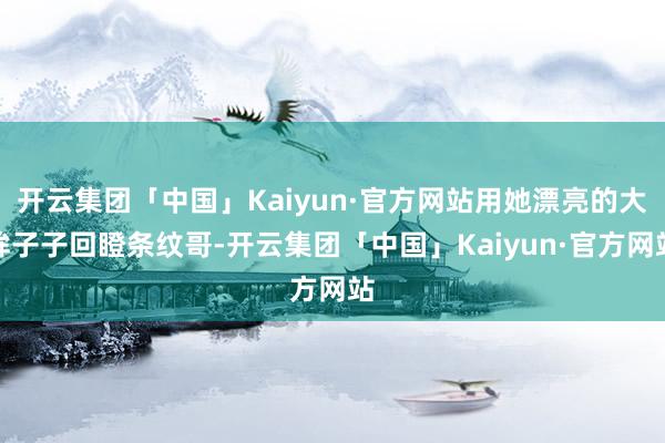 开云集团「中国」Kaiyun·官方网站用她漂亮的大眸子子回瞪条纹哥-开云集团「中国」Kaiyun·官方网站