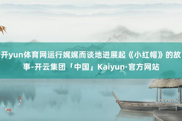 开yun体育网运行娓娓而谈地进展起《小红帽》的故事-开云集团「中国」Kaiyun·官方网站