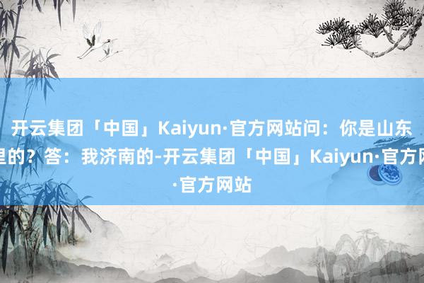 开云集团「中国」Kaiyun·官方网站问：你是山东那里的？答：我济南的-开云集团「中国」Kaiyun·官方网站