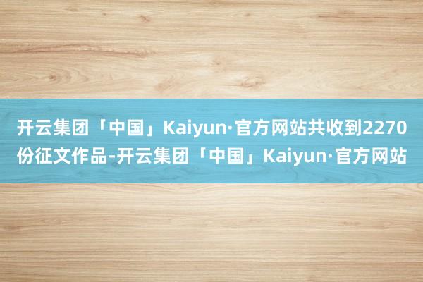 开云集团「中国」Kaiyun·官方网站共收到2270份征文作品-开云集团「中国」Kaiyun·官方网站