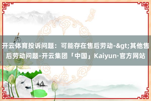 开云体育投诉问题：可能存在售后劳动->其他售后劳动问题-开云集团「中国」Kaiyun·官方网站