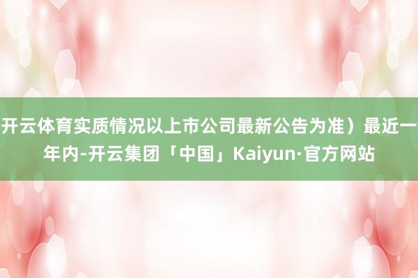 开云体育实质情况以上市公司最新公告为准）最近一年内-开云集团「中国」Kaiyun·官方网站