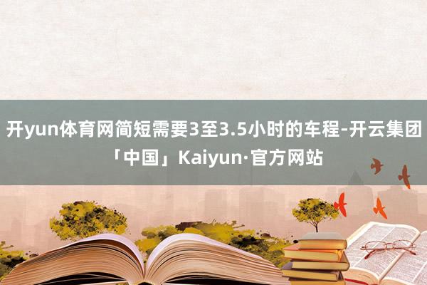 开yun体育网简短需要3至3.5小时的车程-开云集团「中国」Kaiyun·官方网站