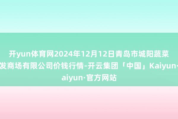 开yun体育网2024年12月12日青岛市城阳蔬菜水产物批发商场有限公司价钱行情-开云集团「中国」Kaiyun·官方网站