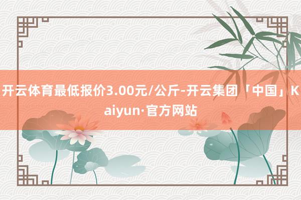 开云体育最低报价3.00元/公斤-开云集团「中国」Kaiyun·官方网站
