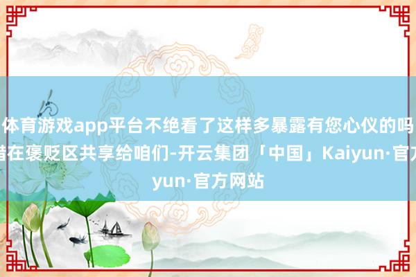 体育游戏app平台不绝看了这样多暴露有您心仪的吗？不错在褒贬区共享给咱们-开云集团「中国」Kaiyun·官方网站