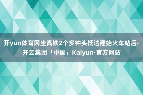 开yun体育网坐高铁2个多钟头抵达建始火车站后-开云集团「中国」Kaiyun·官方网站
