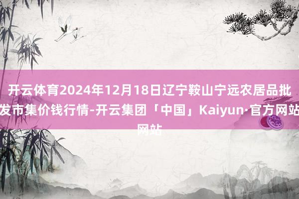 开云体育2024年12月18日辽宁鞍山宁远农居品批发市集价钱行情-开云集团「中国」Kaiyun·官方网站