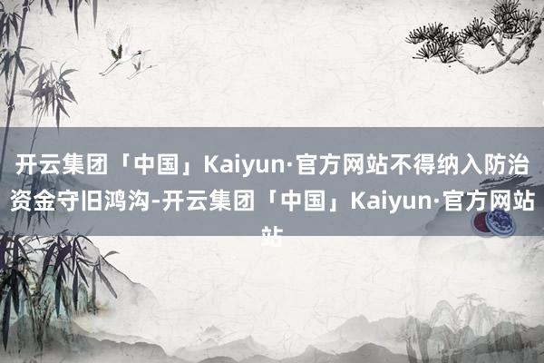 开云集团「中国」Kaiyun·官方网站不得纳入防治资金守旧鸿沟-开云集团「中国」Kaiyun·官方网站