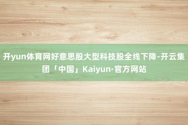 开yun体育网好意思股大型科技股全线下降-开云集团「中国」Kaiyun·官方网站