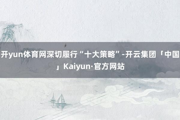 开yun体育网深切履行“十大策略”-开云集团「中国」Kaiyun·官方网站