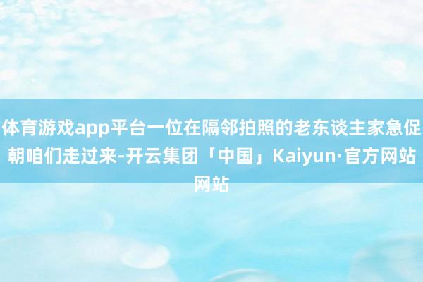 体育游戏app平台一位在隔邻拍照的老东谈主家急促朝咱们走过来-开云集团「中国」Kaiyun·官方网站