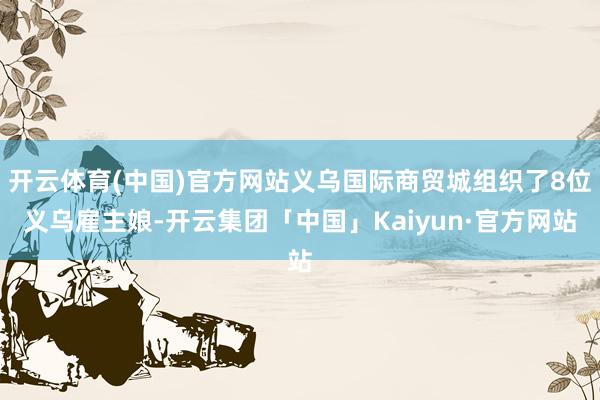 开云体育(中国)官方网站义乌国际商贸城组织了8位义乌雇主娘-开云集团「中国」Kaiyun·官方网站