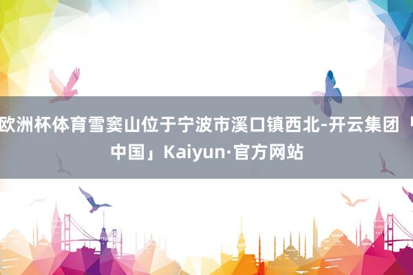 欧洲杯体育雪窦山位于宁波市溪口镇西北-开云集团「中国」Kaiyun·官方网站
