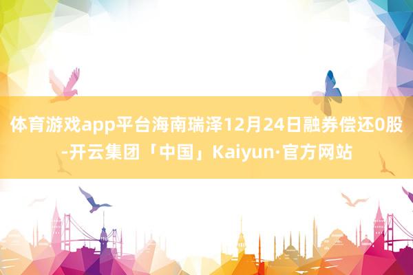 体育游戏app平台海南瑞泽12月24日融券偿还0股-开云集团「中国」Kaiyun·官方网站