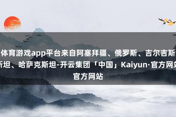 体育游戏app平台来自阿塞拜疆、俄罗斯、吉尔吉斯斯坦、哈萨克斯坦-开云集团「中国」Kaiyun·官方网站
