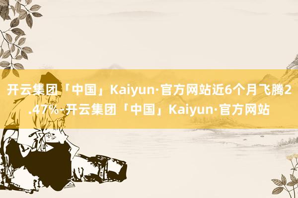 开云集团「中国」Kaiyun·官方网站近6个月飞腾2.47%-开云集团「中国」Kaiyun·官方网站