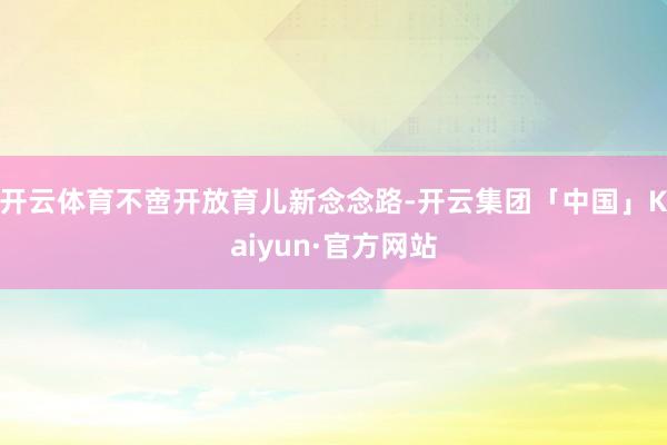 开云体育不啻开放育儿新念念路-开云集团「中国」Kaiyun·官方网站