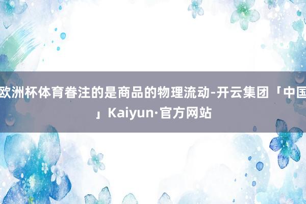 欧洲杯体育眷注的是商品的物理流动-开云集团「中国」Kaiyun·官方网站