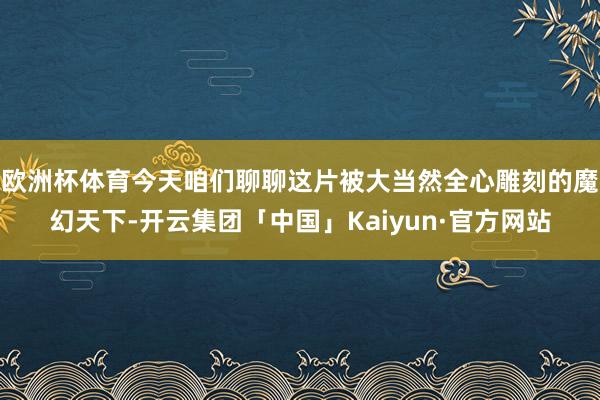 欧洲杯体育今天咱们聊聊这片被大当然全心雕刻的魔幻天下-开云集团「中国」Kaiyun·官方网站
