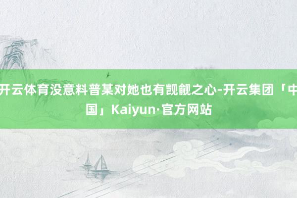 开云体育没意料普某对她也有觊觎之心-开云集团「中国」Kaiyun·官方网站