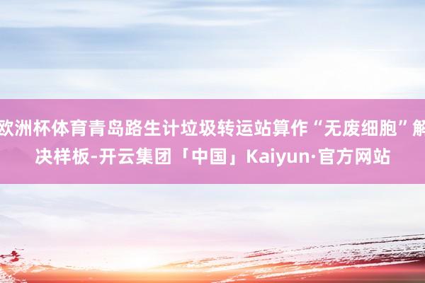 欧洲杯体育青岛路生计垃圾转运站算作“无废细胞”解决样板-开云集团「中国」Kaiyun·官方网站