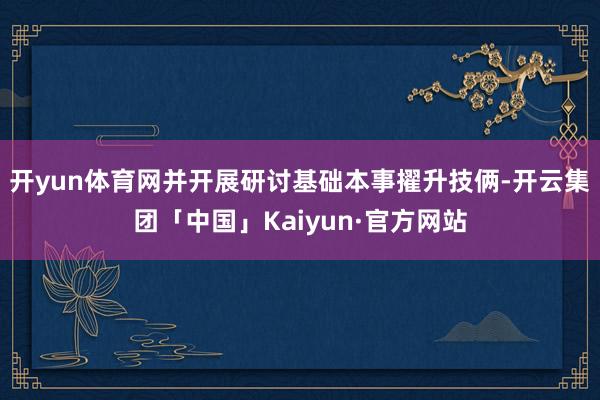 开yun体育网并开展研讨基础本事擢升技俩-开云集团「中国」Kaiyun·官方网站