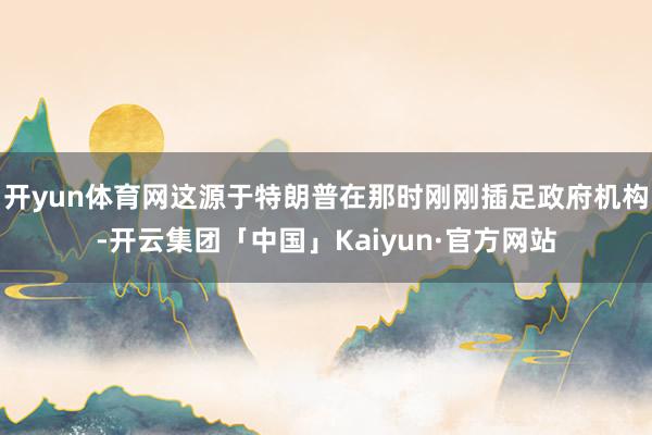 开yun体育网这源于特朗普在那时刚刚插足政府机构-开云集团「中国」Kaiyun·官方网站