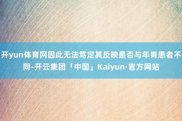 开yun体育网因此无法笃定其反映是否与年青患者不同-开云集团「中国」Kaiyun·官方网站