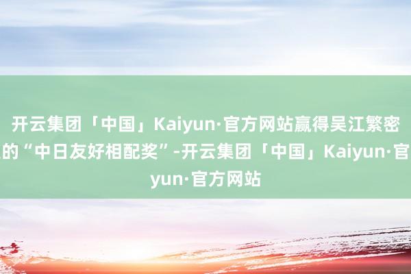 开云集团「中国」Kaiyun·官方网站赢得吴江繁密使颁发的“中日友好相配奖”-开云集团「中国」Kaiyun·官方网站
