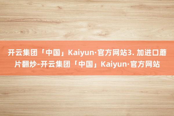 开云集团「中国」Kaiyun·官方网站3. 加进口蘑片翻炒-开云集团「中国」Kaiyun·官方网站
