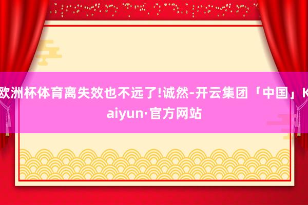 欧洲杯体育离失效也不远了!诚然-开云集团「中国」Kaiyun·官方网站