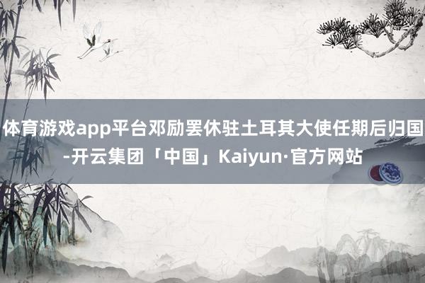体育游戏app平台邓励罢休驻土耳其大使任期后归国-开云集团「中国」Kaiyun·官方网站